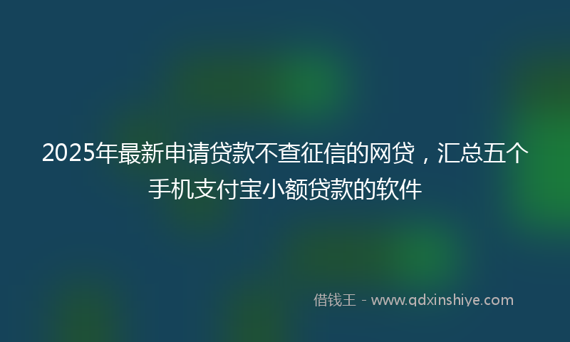 2025年最新申请贷款不查征信的网贷，汇总五个手机支付宝小额贷款的软件