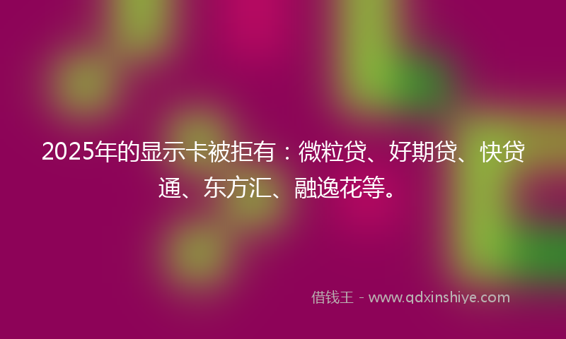 2025年的显示卡被拒有：微粒贷、好期贷、快贷通、东方汇、融逸花等。