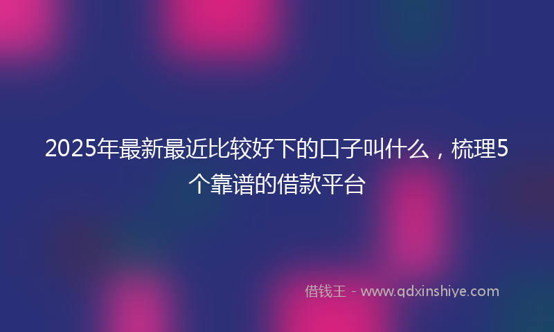 2025年最新最近比较好下的口子叫什么，梳理5个靠谱的借款平台