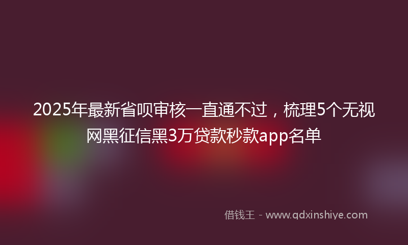 2025年最新省呗审核一直通不过，梳理5个无视网黑征信黑3万贷款秒款app名单