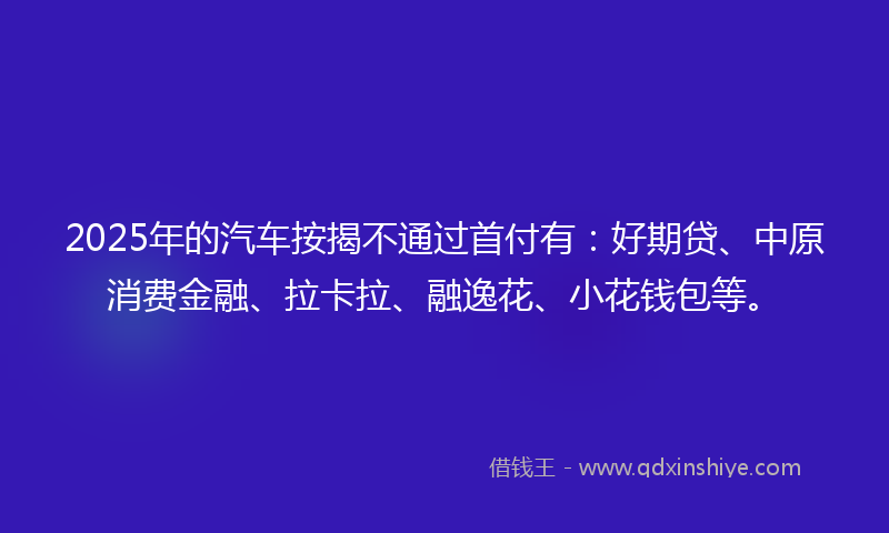 2025年的汽车按揭不通过首付有：好期贷、中原消费金融、拉卡拉、融逸花、小花钱包等。