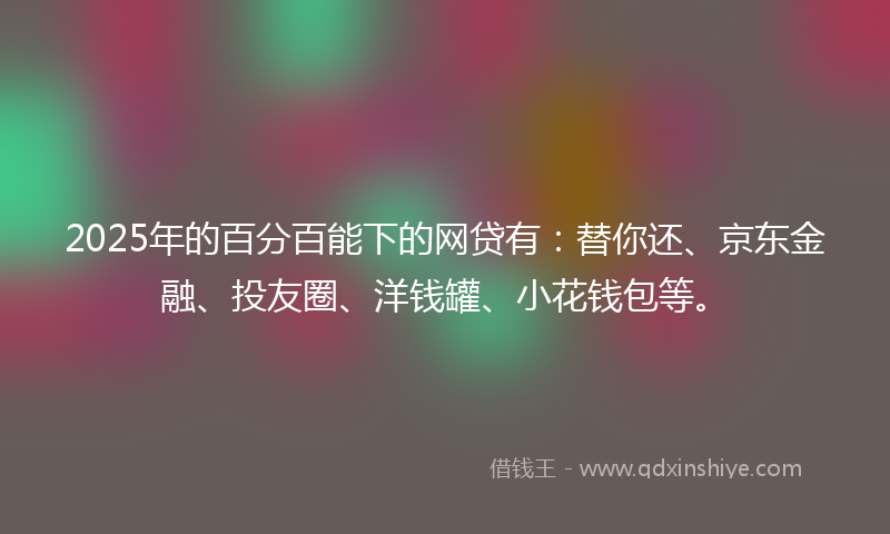 2025年的百分百能下的网贷有：替你还、京东金融、投友圈、洋钱罐、小花钱包等。