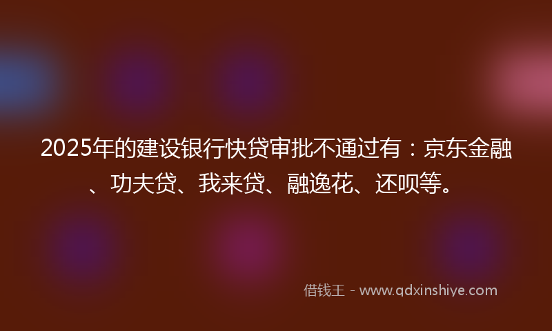 2025年的建设银行快贷审批不通过有：京东金融、功夫贷、我来贷、融逸花、还呗等。