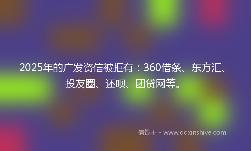 2025年的广发资信被拒有：360借条、东方汇、投友圈、还呗、团贷网等。