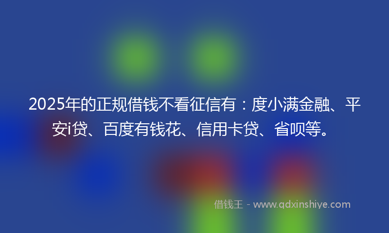 2025年的正规借钱不看征信有：度小满金融、平安i贷、百度有钱花、信用卡贷、省呗等。