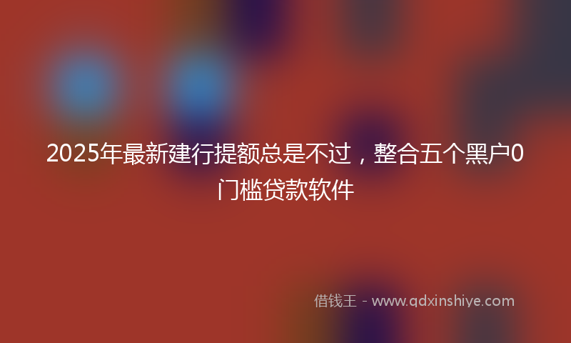 2025年最新建行提额总是不过，整合五个黑户0门槛贷款软件