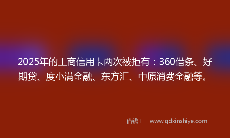 2025年的工商信用卡两次被拒有：360借条、好期贷、度小满金融、东方汇、中原消费金融等。
