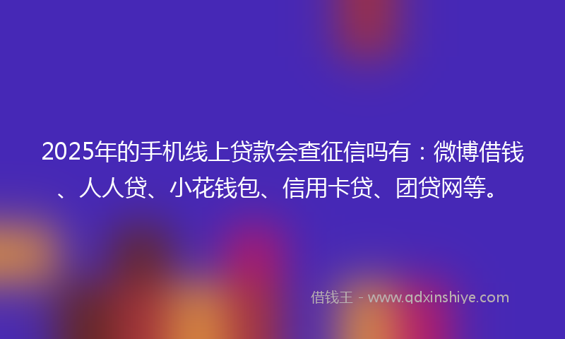 2025年的手机线上贷款会查征信吗有：微博借钱、人人贷、小花钱包、信用卡贷、团贷网等。