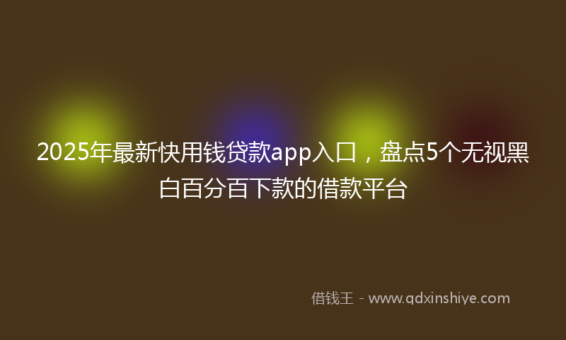 2025年最新快用钱贷款app入口，盘点5个无视黑白百分百下款的借款平台