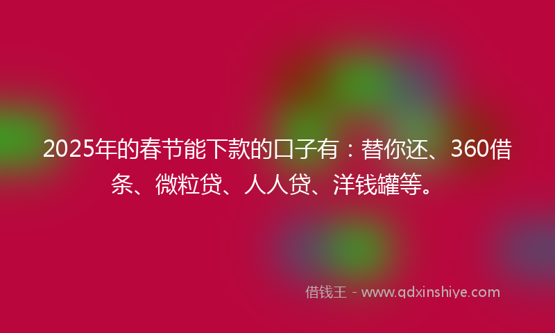 2025年的春节能下款的口子有：替你还、360借条、微粒贷、人人贷、洋钱罐等。