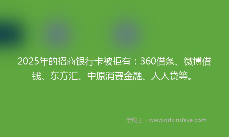 2025年的招商银行卡被拒有：360借条、微博借钱、东方汇、中原消费金融、人人贷等。