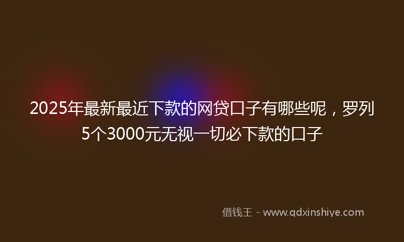 2025年最新最近下款的网贷口子有哪些呢，罗列5个3000元无视一切必下款的口子