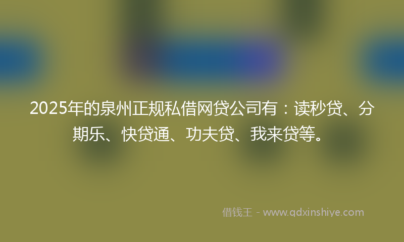 2025年的泉州正规私借网贷公司有：读秒贷、分期乐、快贷通、功夫贷、我来贷等。