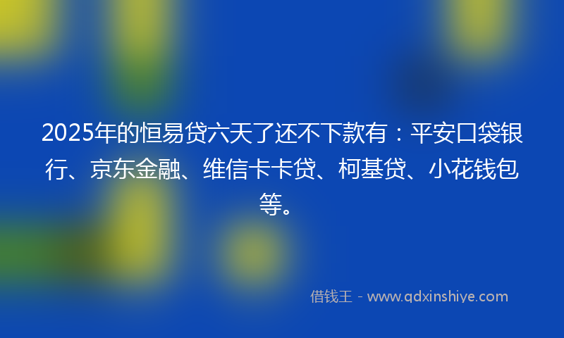 2025年的恒易贷六天了还不下款有：平安口袋银行、京东金融、维信卡卡贷、柯基贷、小花钱包等。