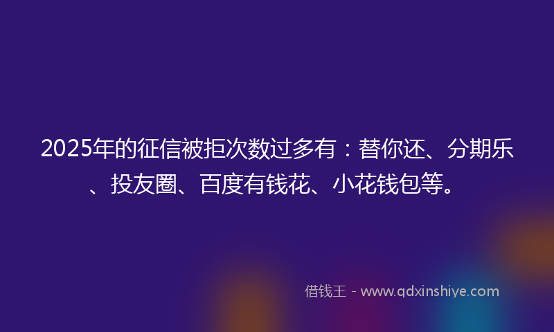 2025年的征信被拒次数过多有：替你还、分期乐、投友圈、百度有钱花、小花钱包等。