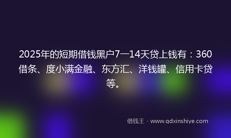 2025年的短期借钱黑户7一14天贷上钱有：360借条、度小满金融、东方汇、洋钱罐、信用卡贷等。