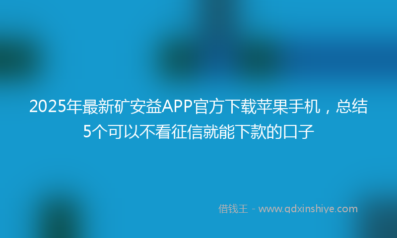 2025年最新矿安益APP官方下载苹果手机，总结5个可以不看征信就能下款的口子