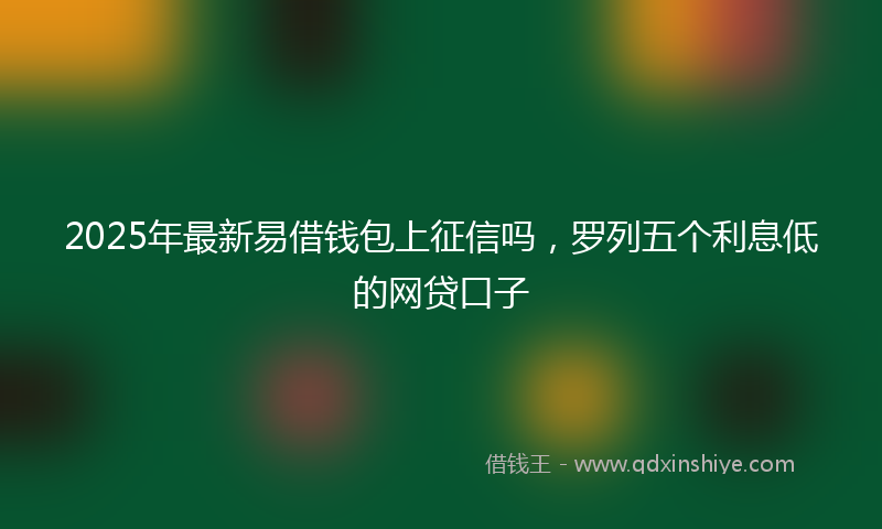 2025年最新易借钱包上征信吗，罗列五个利息低的网贷口子