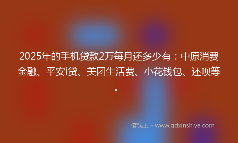 2025年的手机贷款2万每月还多少有：中原消费金融、平安i贷、美团生活费、小花钱包、还呗等。