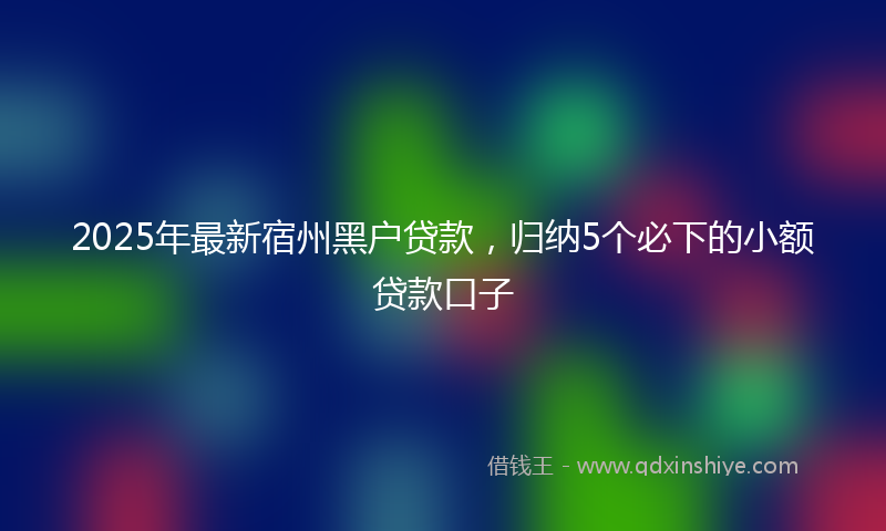 2025年最新宿州黑户贷款，归纳5个必下的小额贷款口子