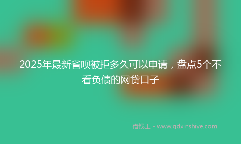 2025年最新省呗被拒多久可以申请，盘点5个不看负债的网贷口子