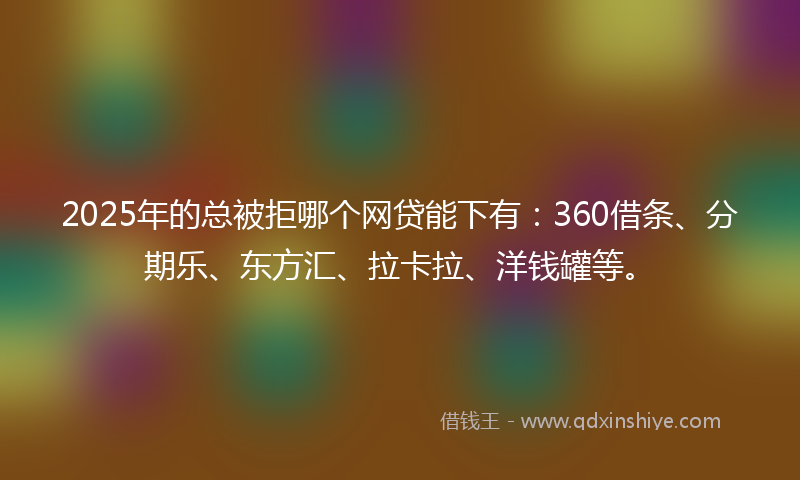 2025年的总被拒哪个网贷能下有：360借条、分期乐、东方汇、拉卡拉、洋钱罐等。