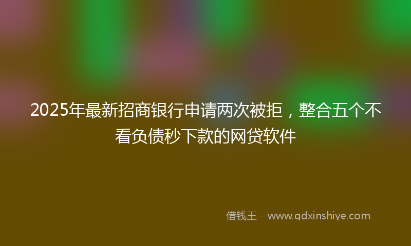 2025年最新招商银行申请两次被拒，整合五个不看负债秒下款的网贷软件