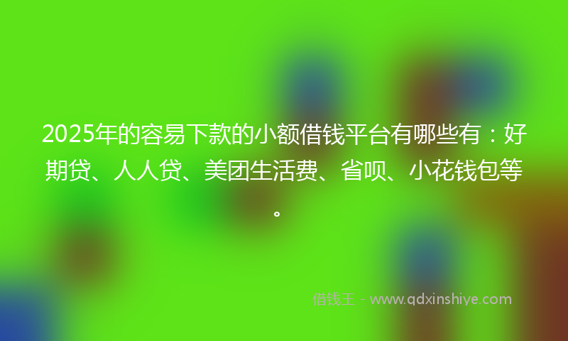 2025年的容易下款的小额借钱平台有哪些有：好期贷、人人贷、美团生活费、省呗、小花钱包等。