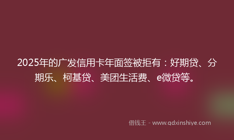 2025年的广发信用卡年面签被拒有：好期贷、分期乐、柯基贷、美团生活费、e微贷等。