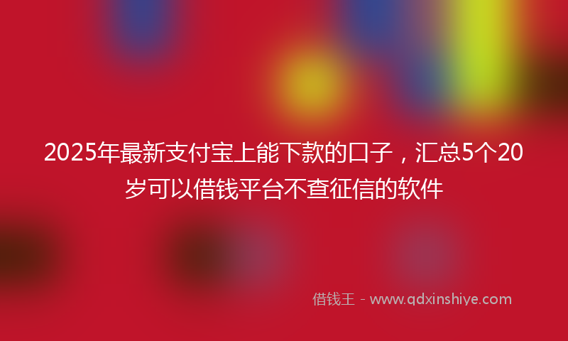 2025年最新支付宝上能下款的口子，汇总5个20岁可以借钱平台不查征信的软件