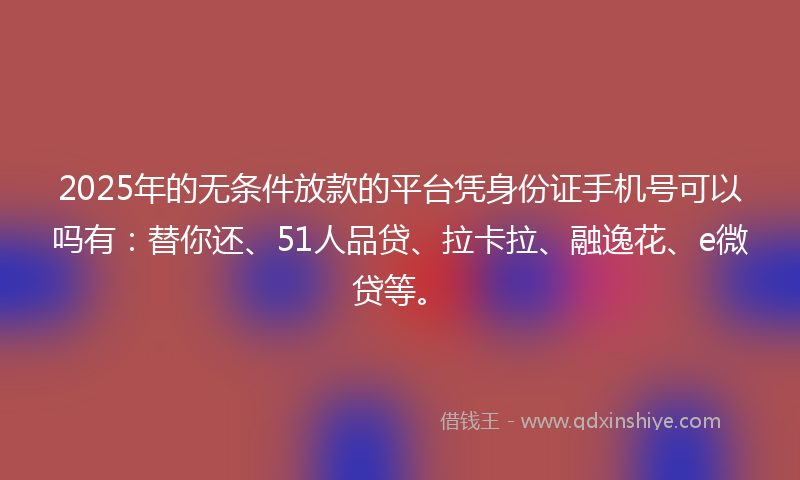 2025年的无条件放款的平台凭身份证手机号可以吗有：替你还、51人品贷、拉卡拉、融逸花、e微贷等。