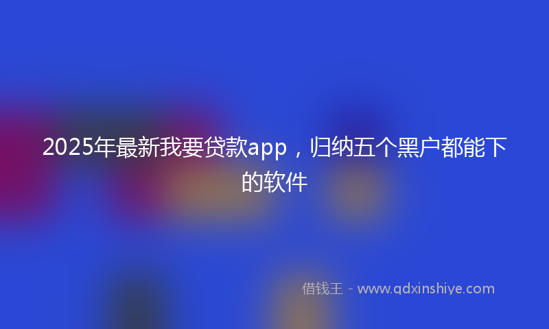 2025年最新我要贷款app，归纳五个黑户都能下的软件