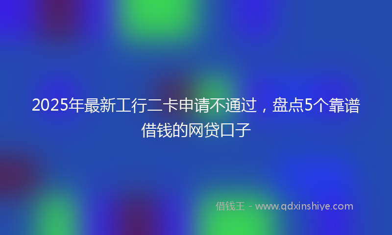 2025年最新工行二卡申请不通过，盘点5个靠谱借钱的网贷口子
