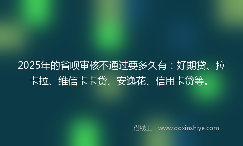 2025年的省呗审核不通过要多久有：好期贷、拉卡拉、维信卡卡贷、安逸花、信用卡贷等。