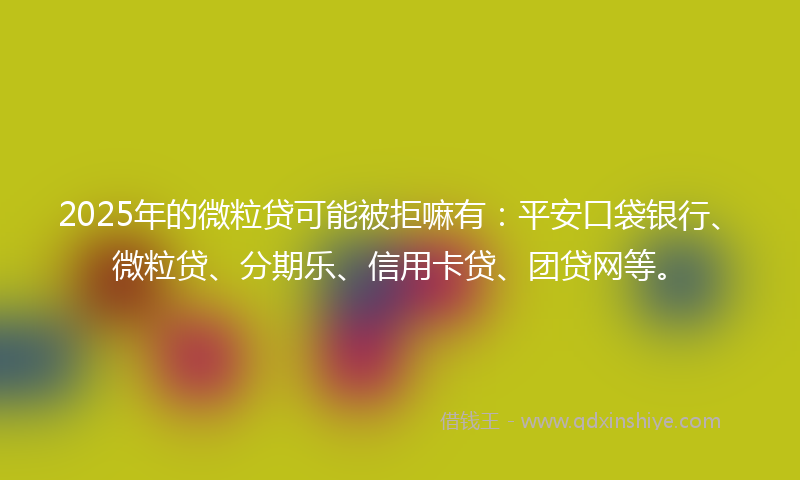 2025年的微粒贷可能被拒嘛有：平安口袋银行、微粒贷、分期乐、信用卡贷、团贷网等。