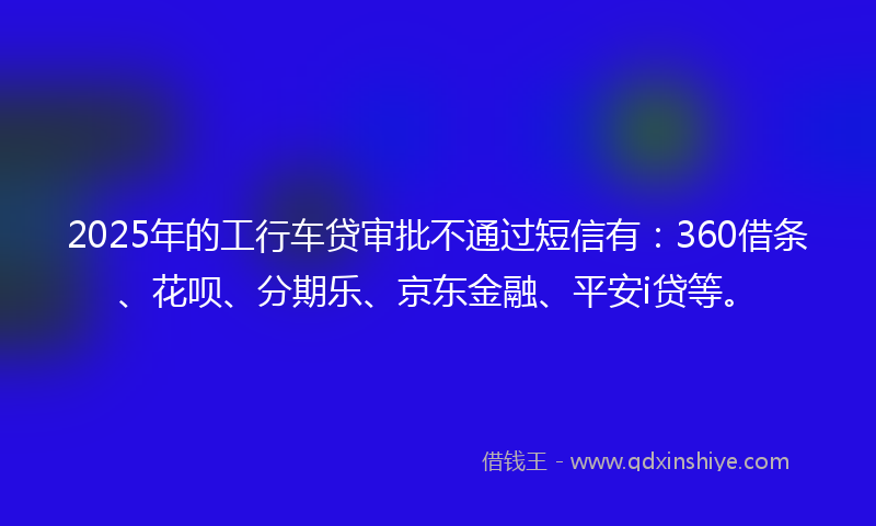 2025年的工行车贷审批不通过短信有：360借条、花呗、分期乐、京东金融、平安i贷等。