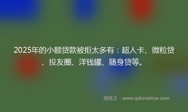 2025年的小额贷款被拒太多有：超人卡、微粒贷、投友圈、洋钱罐、随身贷等。