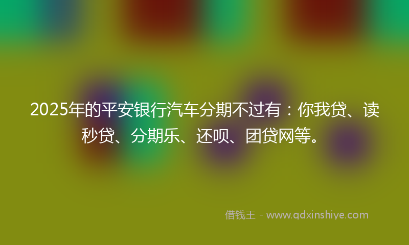 2025年的平安银行汽车分期不过有：你我贷、读秒贷、分期乐、还呗、团贷网等。