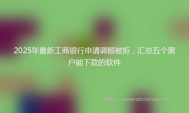 2025年最新工商银行申请调额被拒，汇总五个黑户能下款的软件