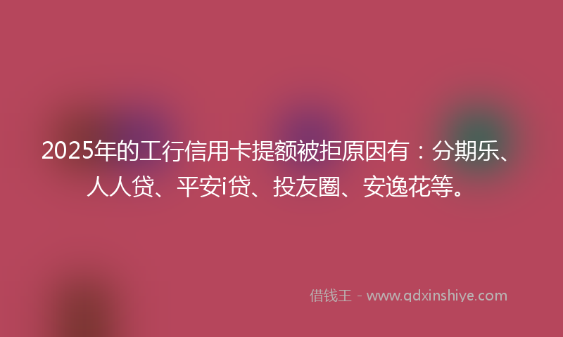 2025年的工行信用卡提额被拒原因有：分期乐、人人贷、平安i贷、投友圈、安逸花等。
