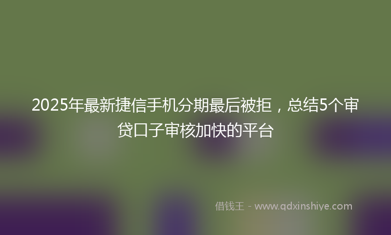 2025年最新捷信手机分期最后被拒，总结5个审贷口子审核加快的平台