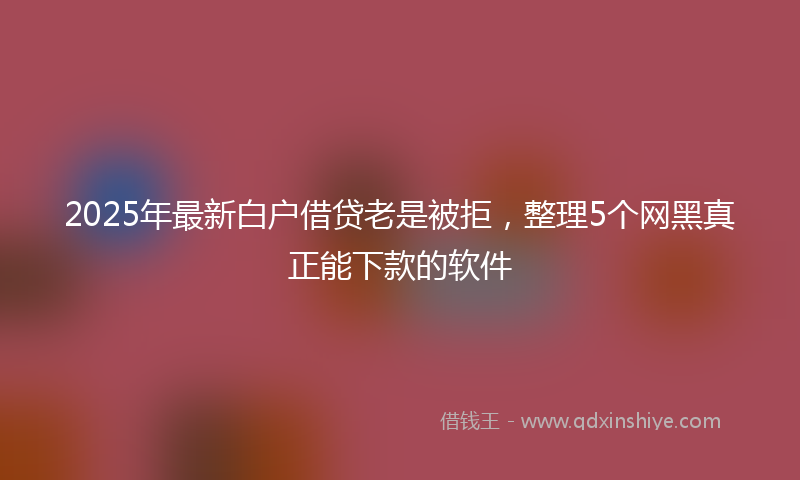2025年最新白户借贷老是被拒，整理5个网黑真正能下款的软件