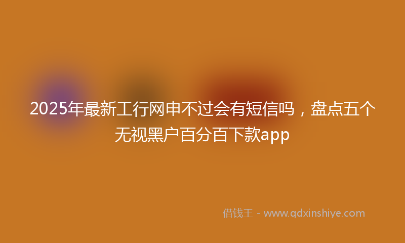 2025年最新工行网申不过会有短信吗，盘点五个无视黑户百分百下款app
