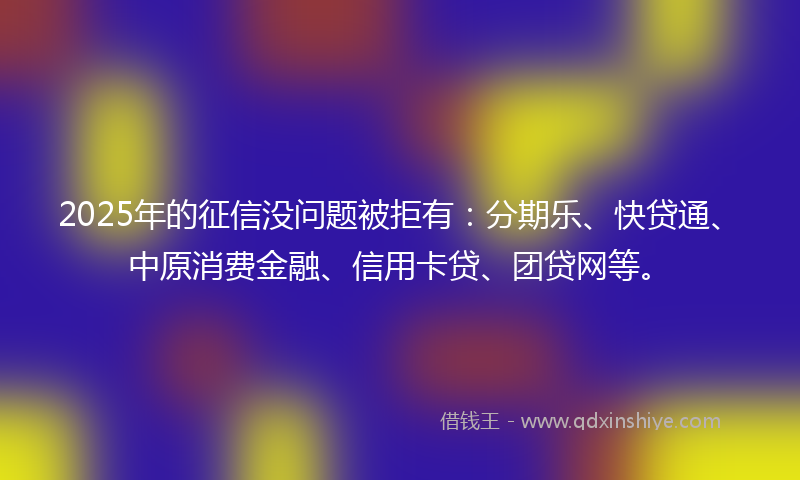 2025年的征信没问题被拒有：分期乐、快贷通、中原消费金融、信用卡贷、团贷网等。