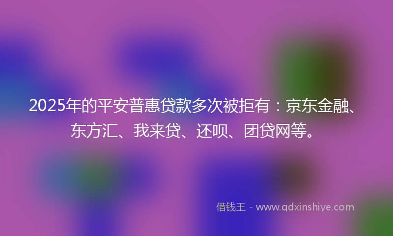 2025年的平安普惠贷款多次被拒有：京东金融、东方汇、我来贷、还呗、团贷网等。