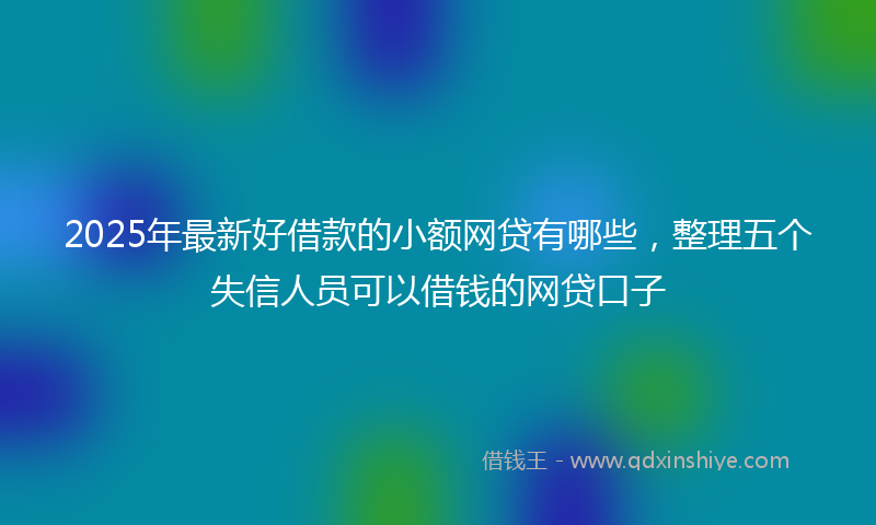 2025年最新好借款的小额网贷有哪些，整理五个失信人员可以借钱的网贷口子
