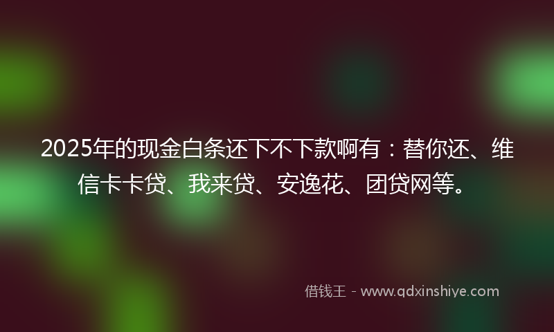 2025年的现金白条还下不下款啊有：替你还、维信卡卡贷、我来贷、安逸花、团贷网等。