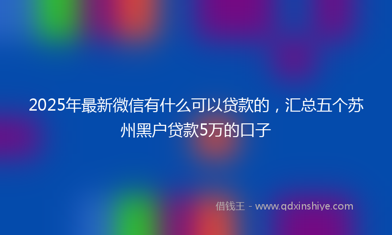 2025年最新微信有什么可以贷款的，汇总五个苏州黑户贷款5万的口子