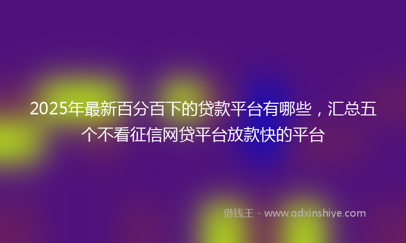 2025年最新百分百下的贷款平台有哪些，汇总五个不看征信网贷平台放款快的平台