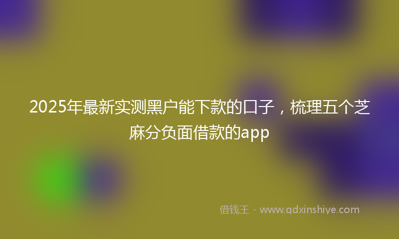 2025年最新实测黑户能下款的口子，梳理五个芝麻分负面借款的app